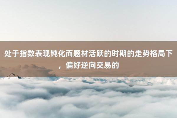 处于指数表现钝化而题材活跃的时期的走势格局下，偏好逆向交易的