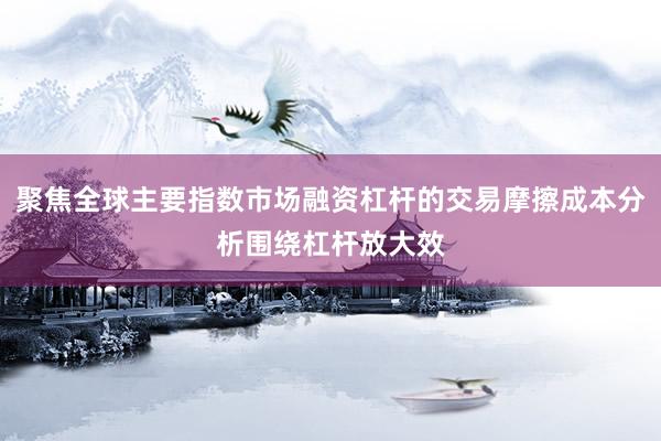 聚焦全球主要指数市场融资杠杆的交易摩擦成本分析围绕杠杆放大效
