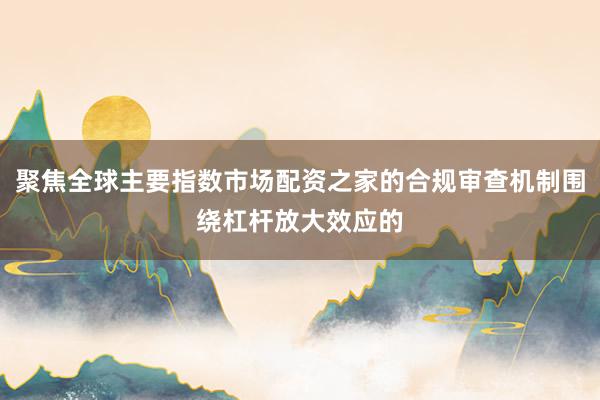 聚焦全球主要指数市场配资之家的合规审查机制围绕杠杆放大效应的