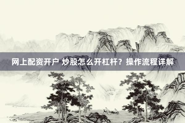 网上配资开户 炒股怎么开杠杆？操作流程详解