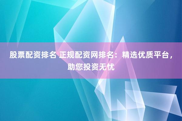 股票配资排名 正规配资网排名：精选优质平台，助您投资无忧