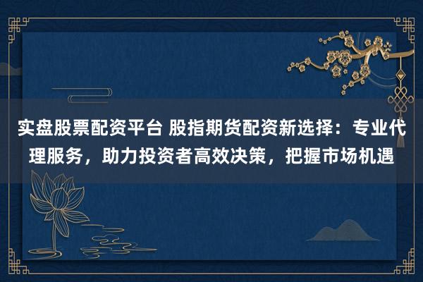 实盘股票配资平台 股指期货配资新选择：专业代理服务，助力投资者高效决策，把握市场机遇