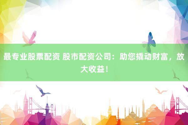 最专业股票配资 股市配资公司：助您撬动财富，放大收益！