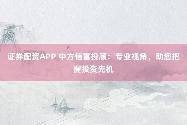 证券配资APP 中方信富投顾：专业视角，助您把握投资先机