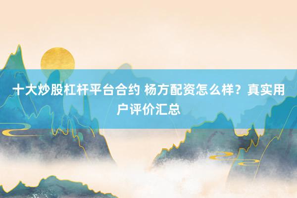 十大炒股杠杆平台合约 杨方配资怎么样？真实用户评价汇总