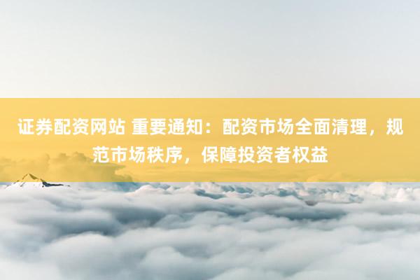 证券配资网站 重要通知：配资市场全面清理，规范市场秩序，保障投资者权益