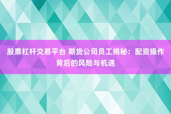 股票杠杆交易平台 期货公司员工揭秘：配资操作背后的风险与机遇