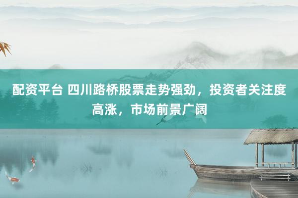配资平台 四川路桥股票走势强劲，投资者关注度高涨，市场前景广阔