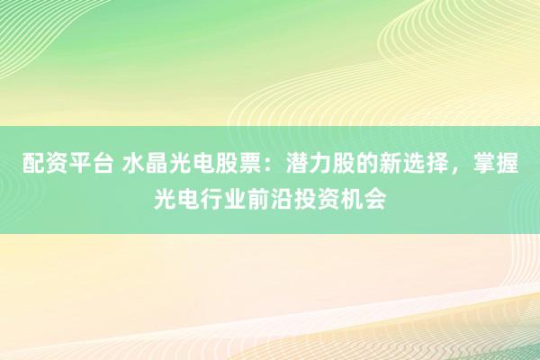 配资平台 水晶光电股票：潜力股的新选择，掌握光电行业前沿投资机会