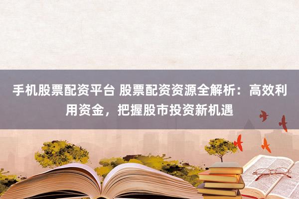 手机股票配资平台 股票配资资源全解析：高效利用资金，把握股市投资新机遇