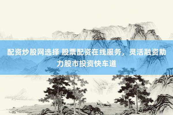 配资炒股网选择 股票配资在线服务，灵活融资助力股市投资快车道