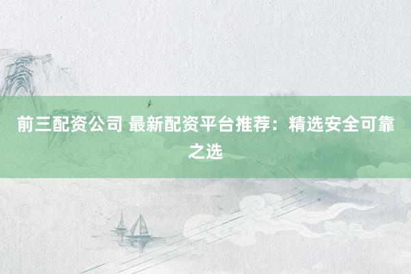 前三配资公司 最新配资平台推荐：精选安全可靠之选