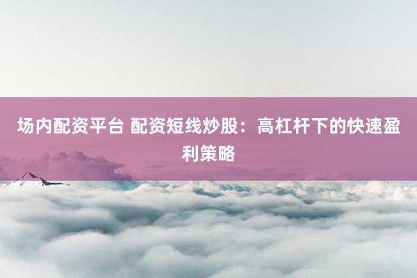 场内配资平台 配资短线炒股：高杠杆下的快速盈利策略