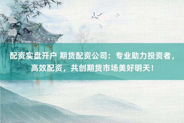 配资实盘开户 期货配资公司：专业助力投资者，高效配资，共创期货市场美好明天！