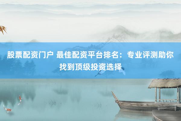 股票配资门户 最佳配资平台排名：专业评测助你找到顶级投资选择