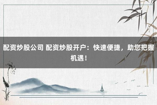 配资炒股公司 配资炒股开户：快速便捷，助您把握机遇！
