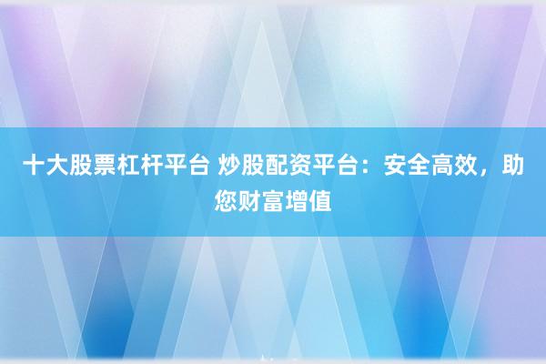 十大股票杠杆平台 炒股配资平台：安全高效，助您财富增值