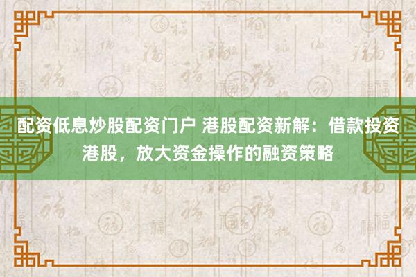 配资低息炒股配资门户 港股配资新解：借款投资港股，放大资金操作的融资策略