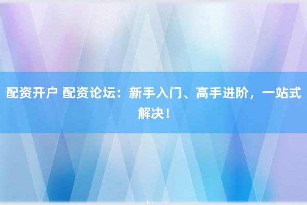 配资开户 配资论坛：新手入门、高手进阶，一站式解决！