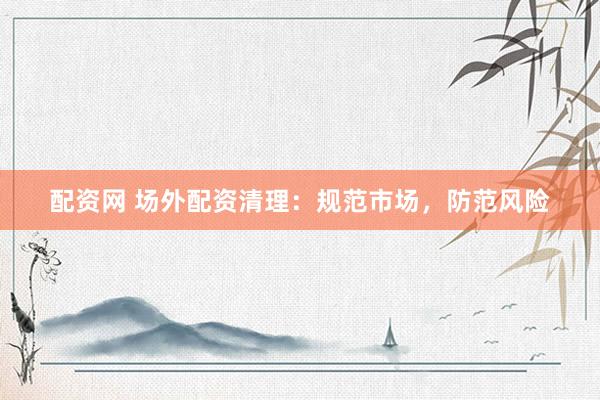 配资网 场外配资清理：规范市场，防范风险