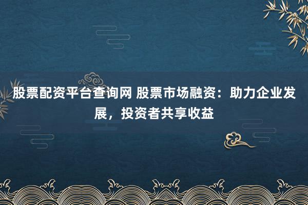 股票配资平台查询网 股票市场融资：助力企业发展，投资者共享收益