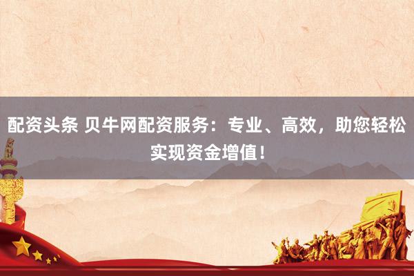 配资头条 贝牛网配资服务：专业、高效，助您轻松实现资金增值！