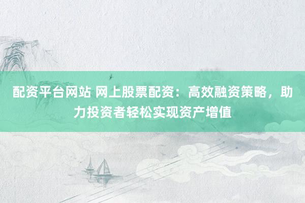 配资平台网站 网上股票配资：高效融资策略，助力投资者轻松实现资产增值