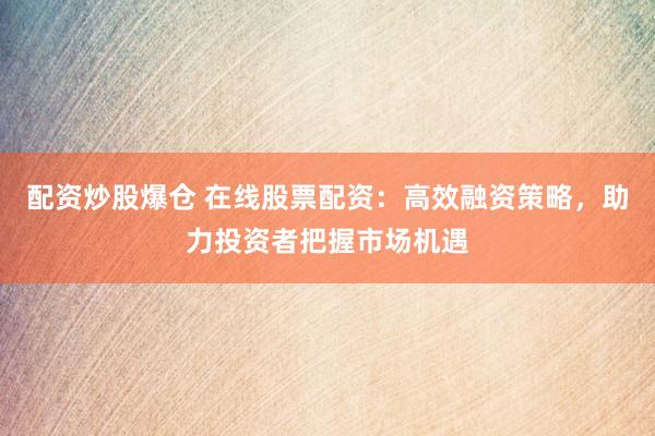 配资炒股爆仓 在线股票配资：高效融资策略，助力投资者把握市场机遇