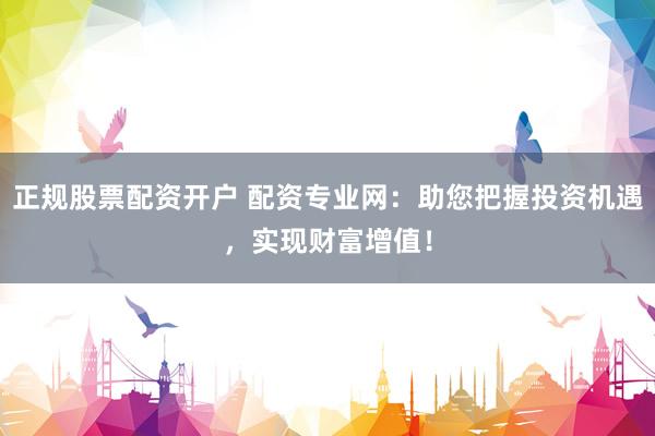 正规股票配资开户 配资专业网：助您把握投资机遇，实现财富增值！