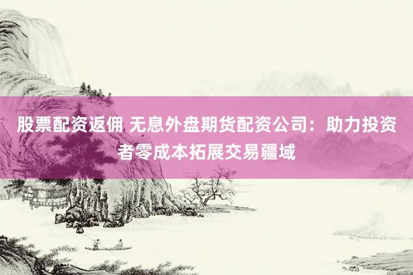 股票配资返佣 无息外盘期货配资公司：助力投资者零成本拓展交易疆域