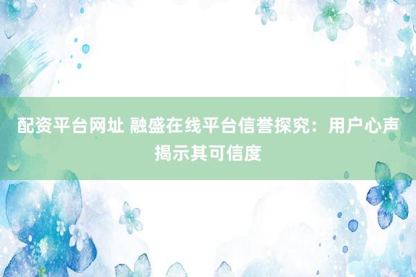 配资平台网址 融盛在线平台信誉探究：用户心声揭示其可信度