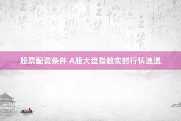 股票配资条件 A股大盘指数实时行情速递