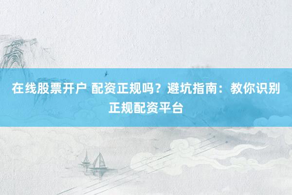 在线股票开户 配资正规吗？避坑指南：教你识别正规配资平台