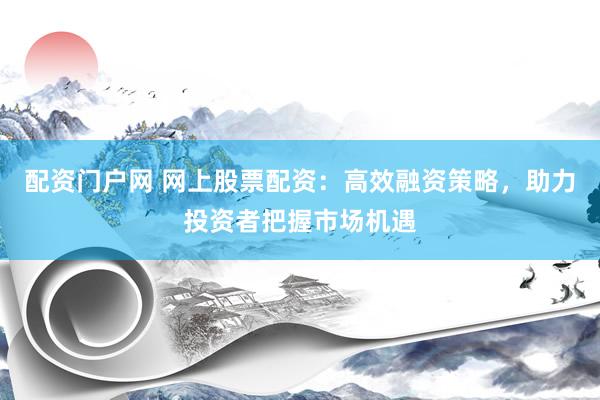 配资门户网 网上股票配资：高效融资策略，助力投资者把握市场机遇