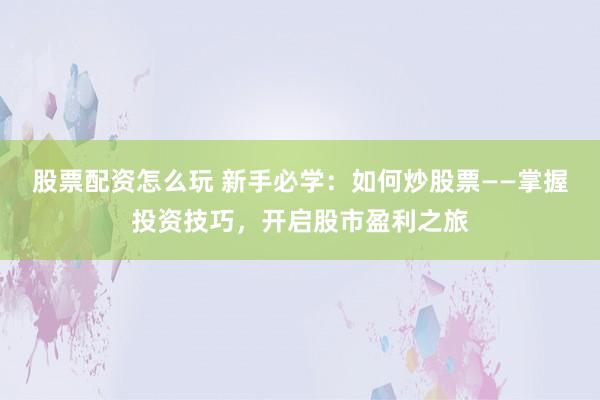 股票配资怎么玩 新手必学：如何炒股票——掌握投资技巧，开启股市盈利之旅