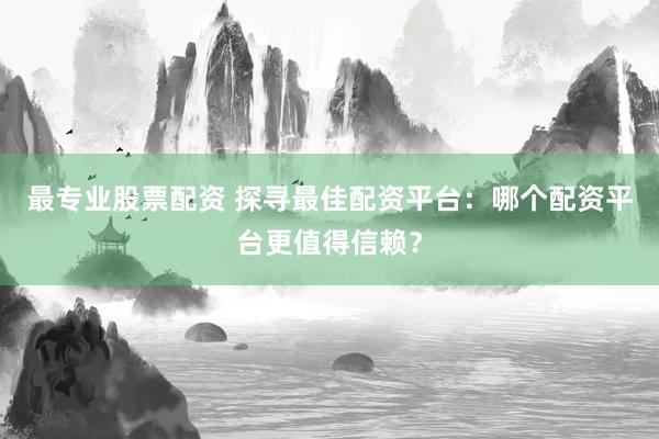 最专业股票配资 探寻最佳配资平台：哪个配资平台更值得信赖？