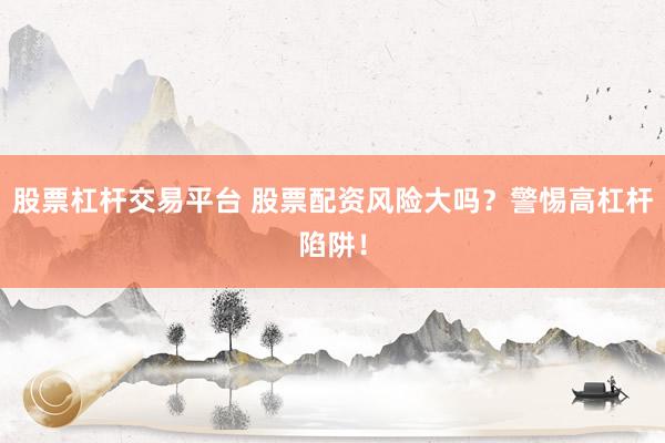 股票杠杆交易平台 股票配资风险大吗？警惕高杠杆陷阱！