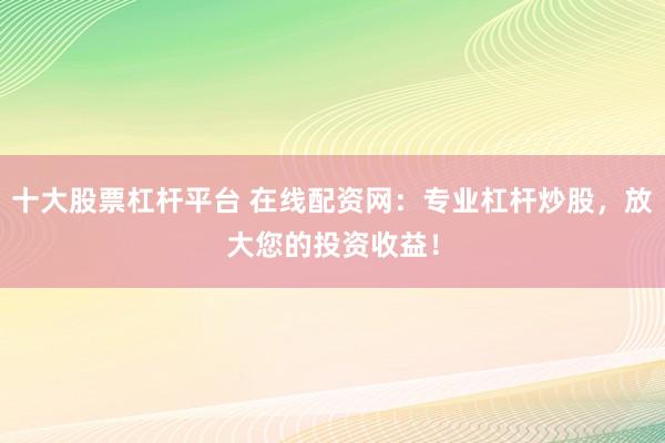 十大股票杠杆平台 在线配资网：专业杠杆炒股，放大您的投资收益！