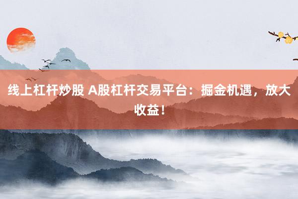 线上杠杆炒股 A股杠杆交易平台：掘金机遇，放大收益！