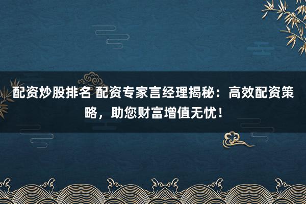 配资炒股排名 配资专家言经理揭秘：高效配资策略，助您财富增值无忧！