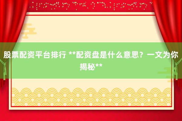 股票配资平台排行 **配资盘是什么意思？一文为你揭秘**